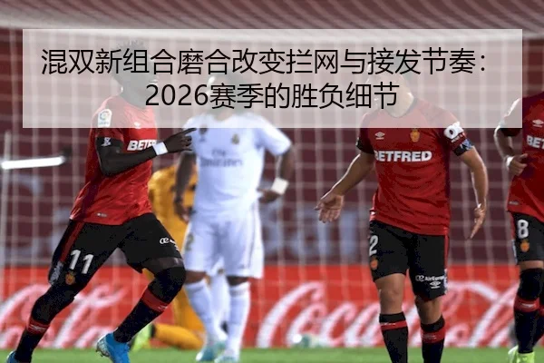 混双新组合磨合改变拦网与接发节奏：2026赛季的胜负细节